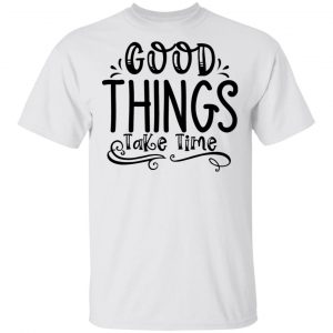 Good Things Take Time T Shirts, Hoodies, Long Sleeve