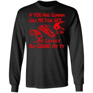 if youre gonna use me for sex at least be good t shirts long sleeve hoodies