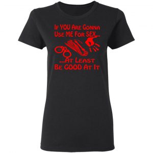 if youre gonna use me for sex at least be good t shirts long sleeve hoodies 4