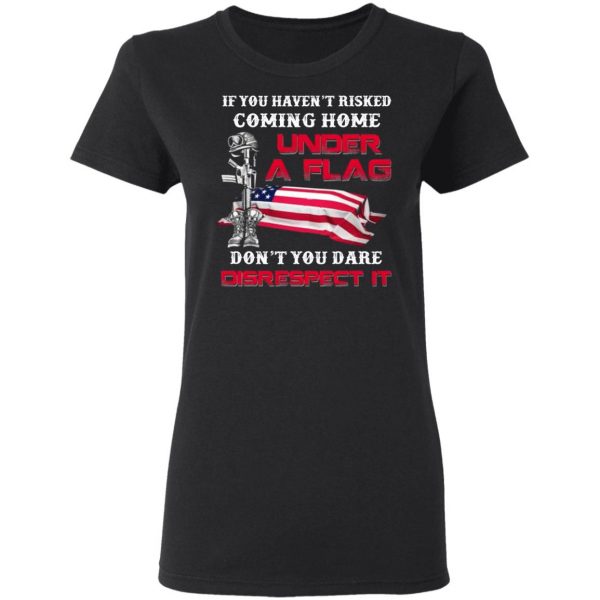 veteran if you havent risked coming home under a flag dont you dare disrespect it t shirts long sleeve hoodies 6