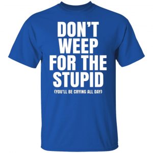 Don’t Weep For The Stupid (You’ll Be Crying All Day) T-Shirts, Long Sleeve, Hoodies