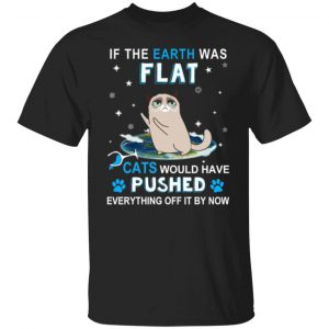 if the earth was flat cats would have pushed everything off it by now t shirts long sleeve hoodies