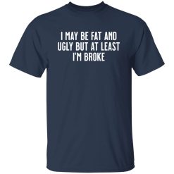 I May Be Fat and Ugly but At Least I’m Broke T-Shirts, Long Sleeve, Hoodies