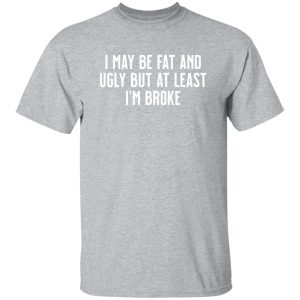 I May Be Fat and Ugly but At Least I’m Broke T-Shirts, Long Sleeve, Hoodies