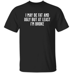 I May Be Fat and Ugly but At Least I'm Broke T-Shirts, Long Sleeve, Hoodies