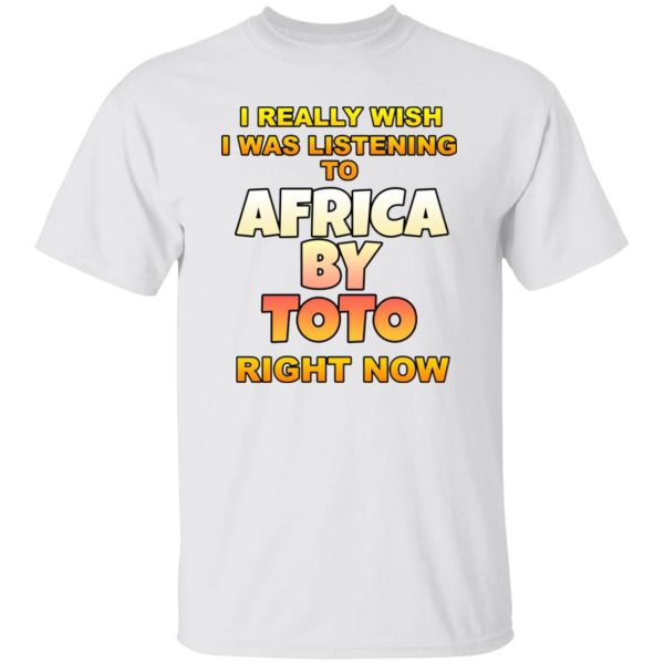 I Really Wish I Was Listening To Africa By Toto Right Now T Shirts, Hoodies, Long Sleeve 5