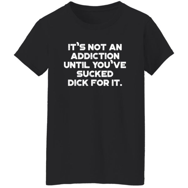 It’s Not An Addiction Until You’ve Sucked Dick For It Funny T-Shirts, Long Sleeve, Hoodies