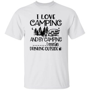 I Love Camping And By Camping I Mean Drinking Outside Shirt