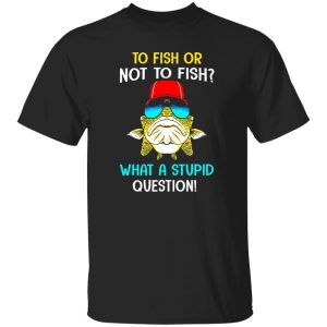 Fish Shirt, To Fish Or Not To Fish What A Stupid Question Shirt