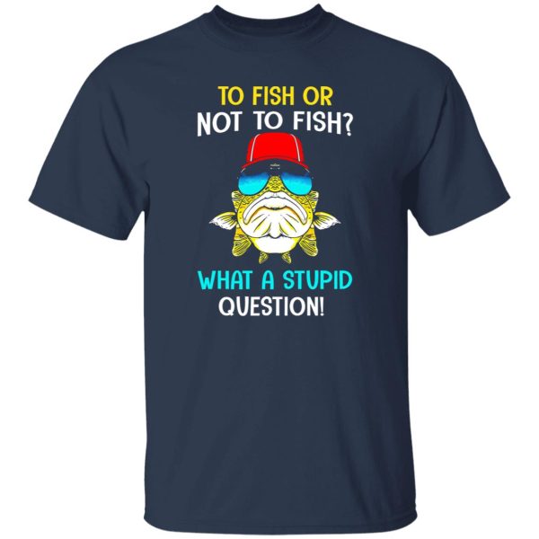 Fish Shirt, To Fish Or Not To Fish What A Stupid Question Shirt