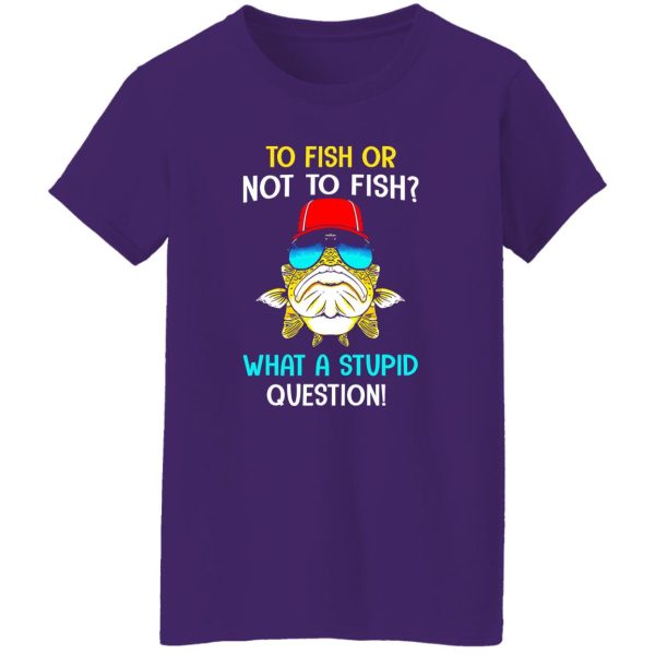 Fish Shirt, To Fish Or Not To Fish What A Stupid Question Shirt