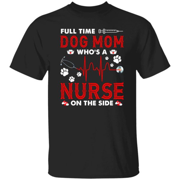 Dog Mom Shirt, Full Time Dog Mom Who’s A Nurse On The Side Shirt