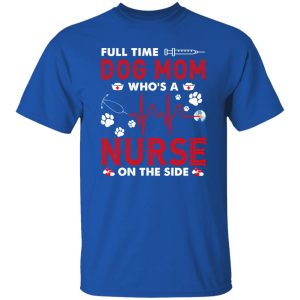 Dog Mom Shirt, Full Time Dog Mom Who’s A Nurse On The Side Shirt