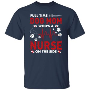 Dog Mom Shirt, Full Time Dog Mom Who’s A Nurse On The Side Shirt