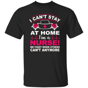 I Can’t Stay At Home I’m A Nurse We Fight When Others Can’t Anymore Shirt