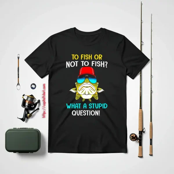 Fish Shirt, To Fish Or Not To Fish What A Stupid Question Shirt