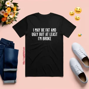 I May Be Fat And Ugly But At Least I'm Broke Shirt